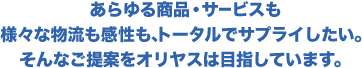 あらゆる商品・サービスも様々な物流も完成も、トータルでサプライしたい。そんなご提案をオリヤスは目指しています。
