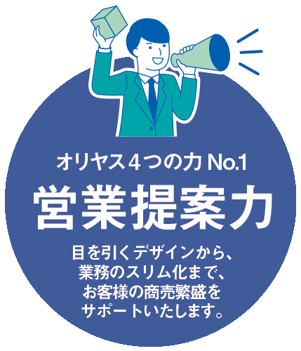 オリヤス4つの力 No.1「営業提案力」 目を引くデザインから、業務のスリム化まで、お客様の商売繁盛をサポートいたします。